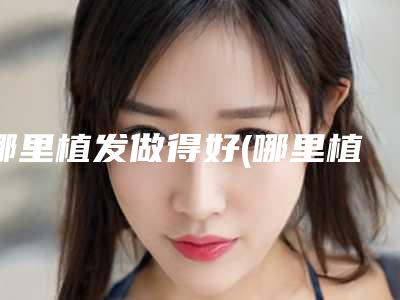 哪里植发做得好(哪里植发做得好一点)