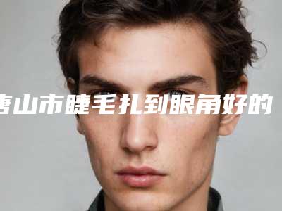 唐山市睫毛扎到眼角好的医院(唐山美尚医疗美容各有技术特点)