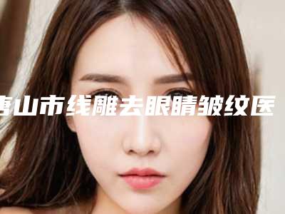 唐山市线雕去眼睛皱纹医院排行榜top10整理大盘点-唐山市线雕去眼睛皱纹整形医院