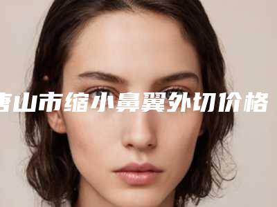 唐山市缩小鼻翼外切价格(2025年唐山市缩小鼻翼外切收费明细火热一览)