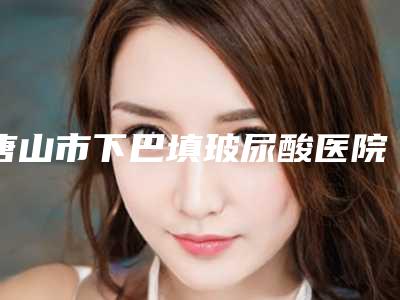 唐山市下巴填玻尿酸医院上榜清单top10强排名分享-唐山市下巴填玻尿酸整形医院