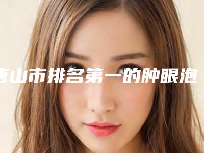 唐山市排名第一的肿眼泡做眼皮医院-唐山晓伍医疗美容诊所连锁你更喜欢哪一家