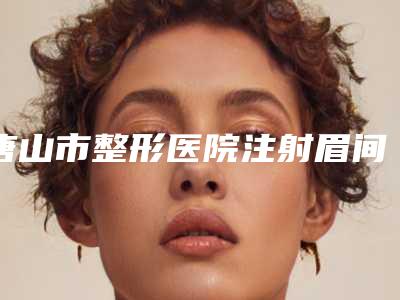 唐山市整形医院注射眉间纹价格(唐山星范朝阳道医疗美容门诊部实力领衔(附价格表))