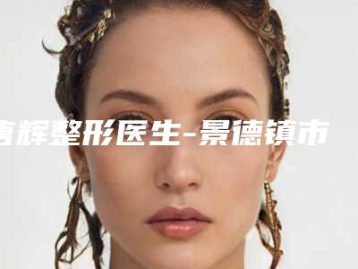 唐辉整形医生-景德镇市唐辉医生疤痕祛除治疗top榜深度盘点