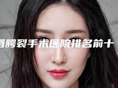 唇腭裂手术医院排名前十:专业治疗机构详细介绍