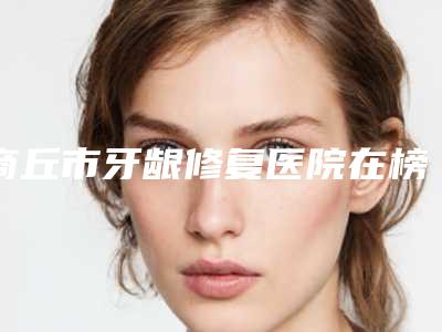 商丘市牙龈修复医院在榜清单前十名最新排名(商丘市牙龈修复口腔医院排行榜第一)