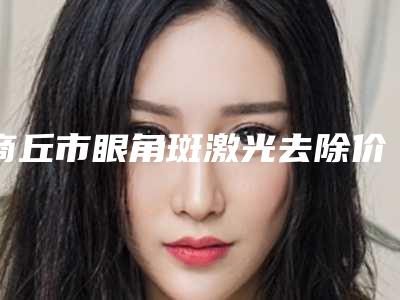 商丘市眼角斑激光去除价格表火速安排(商丘市眼角斑激光去除整形手术费用多少)