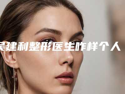 吴建利整形医生咋样个人实力口碑&什么是耳再造手术案例&价格表