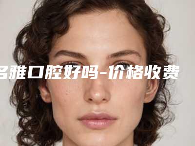 名雅口腔好吗-价格收费表2025线上免费查询