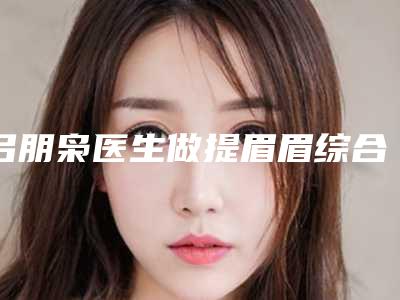 吕朋枭医生做提眉眉综合案例-收费明细2025内部版流出
