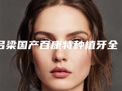 吕梁国产百康特种植牙全部手术价格大概需要多少