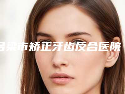 吕梁市矫正牙齿反合医院排行前十实力怎么样(吕梁市矫正牙齿反合口腔医院价格合理)