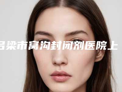 吕梁市窝沟封闭剂医院上榜名单前十位免费在线查看(吕梁市窝沟封闭剂口腔医院实力口碑)