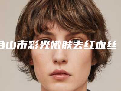 合山市彩光嫩肤去红血丝是整形好的医院解析合山市彩光嫩肤去红血丝排名榜TOP8整形医院个个实力派