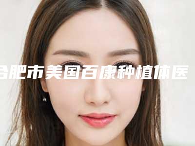 合肥市美国百康种植体医院排名十强大众选举(合肥市美国百康种植体口腔医院你中意吗)
