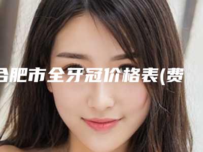 合肥市全牙冠价格表(费用)2025官方一览-合肥市全牙冠价格