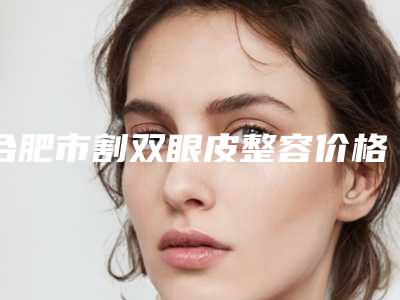 合肥市割双眼皮整容价格表(费用)参考价-合肥市割双眼皮整容手术参考价格