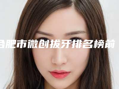 合肥市微创拔牙排名榜前十佳排行详情-合肥市微创拔牙口腔医生