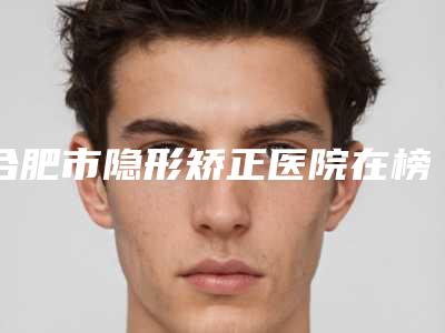 合肥市隐形矫正医院在榜清单综合实力前十佳口碑pk(合肥市隐形矫正口腔医院上榜你看好谁)