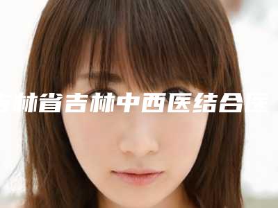 吉林省吉林中西医结合医院美容整形外科,长春陈伟医疗美容门诊部项目价格表技术怎么样