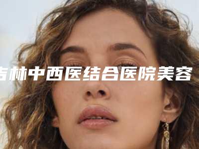 吉林中西医结合医院美容整形外科,吉林孟红岩整形美容门诊部技术实力、口碑评价、价格表PK