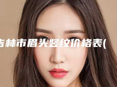 吉林市眉头竖纹价格表(费用)2025爆肝一览(眉头竖纹均价为：6160元)