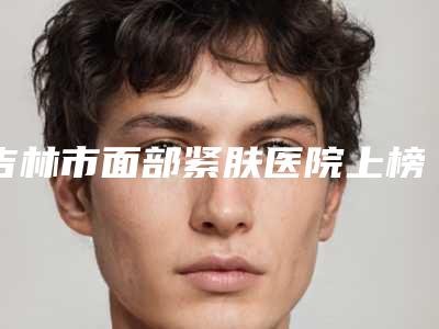 吉林市面部紧肤医院上榜清单top10强快速盘点(吉林星范医疗美容门诊部人气口碑不错)
