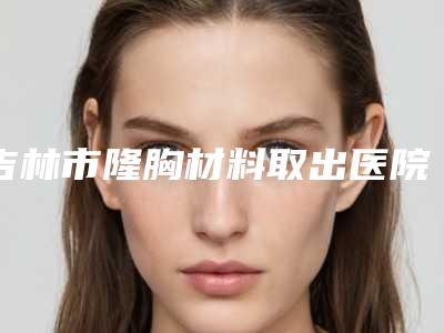 吉林市隆胸材料取出医院在榜清单前十位正规发布(吉林市隆胸材料取出整形医院)