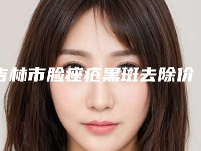 吉林市脸痤疮黑斑去除价格表2025年新详细首公开-吉林大学第一医院二部整形美容科费用表明细