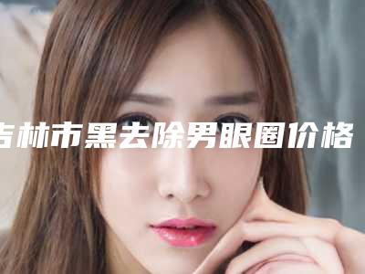 吉林市黑去除男眼圈价格表(费用)附清单-吉林市中心医院烧伤美容整形科价目表