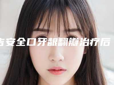 吉安全口牙龈翻瓣治疗后需要做好哪些护理工作