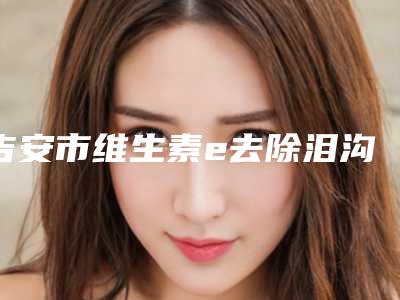 吉安市维生素e去除泪沟医生排名前十名哪个比较靠谱(黄超主任医师医生当地网友墙裂推荐)