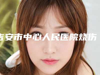 吉安市中心人民医院烧伤整形科价格表(收费标准)-吉安市整形医院