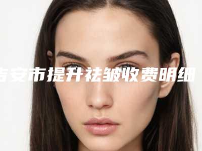吉安市提升祛皱收费明细手术在线一览(提升祛皱价格大全)