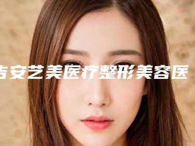 吉安艺美医疗整形美容医院,吉安市协和整形医疗机构二强争霸看你选哪家