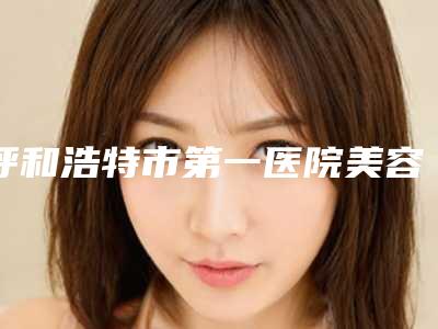 呼和浩特市第一医院美容科,呼和浩特第一医院医疗整形科你比较看好哪一家