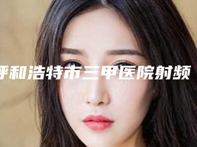 呼和浩特市三甲医院射频消融祛眼袋-呼和浩特市射频消融祛眼袋医院排名榜前十名盘点分析