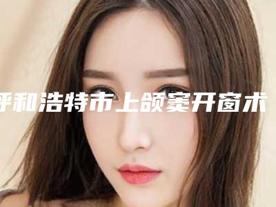 呼和浩特市上颌窦开窗术医院排名榜前十今日推出(呼和浩特欧贝口腔门诊部(金桥店)口碑大PK)