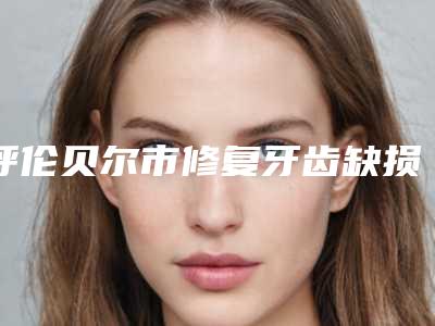 呼伦贝尔市修复牙齿缺损医院排名榜top10全新榜单一览(呼伦贝尔市修复牙齿缺损整形医院)