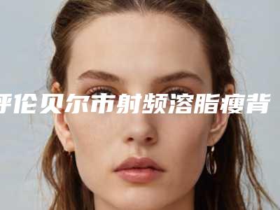 呼伦贝尔市射频溶脂瘦背部医院排行前十位全是实力派-呼伦贝尔市射频溶脂瘦背部整形医院