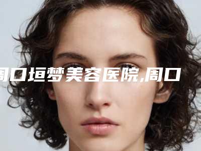 周口垣梦美容医院,周口伊美医疗美容哪个医院好附案例