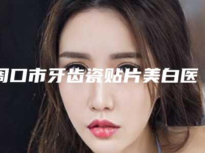周口市牙齿瓷贴片美白医生上榜清单前十强有哪些上榜-周口市侯璐娟口腔医生
