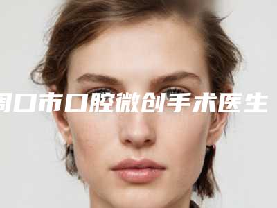 周口市口腔微创手术医生在榜清单top10强靠谱名单一览-周口市口腔微创手术口腔医生