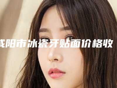咸阳市冰瓷牙贴面价格收费表透明一览-咸阳市冰瓷牙贴面价格