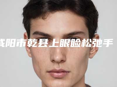 咸阳市乾县上眼睑松弛手术整形专家排行单2025年乾县上眼睑松弛手术公立三甲医生排名靠前