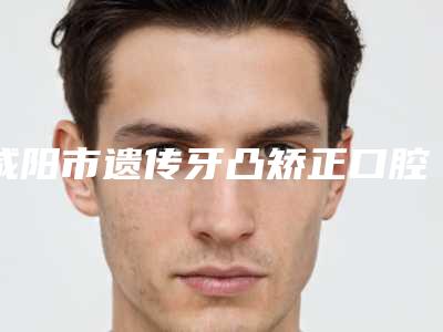 咸阳市遗传牙凸矫正口腔医生排名前10位信息一览-咸阳市遗传牙凸矫正医生等领衔三甲