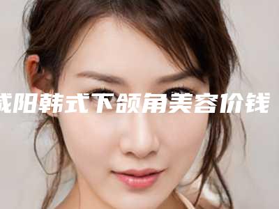 咸阳韩式下颌角美容价钱的因素-咸阳韩式下颌角的费用要多少