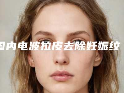 国内电波拉皮去除妊娠纹医院排名:电波拉皮去除妊娠纹医院50强入围详情