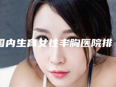 国内生育女性丰胸医院排行榜：生育女性丰胸医院top50强新鲜出炉啦