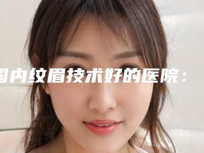 国内纹眉技术好的医院:纹眉技术医院前50强公布如下